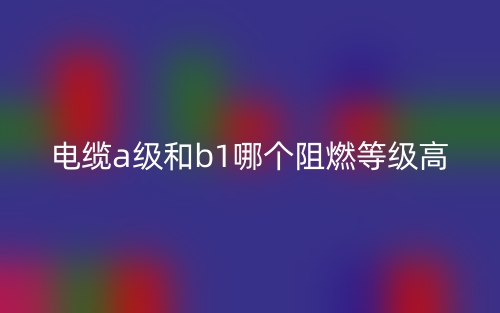 電纜A級和B1級哪個阻燃等級高？(圖1)