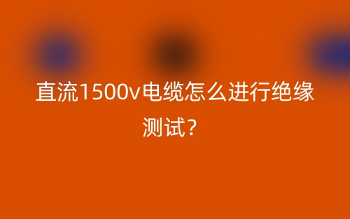 直流1500v電纜怎么進行絕緣測試？(圖1)