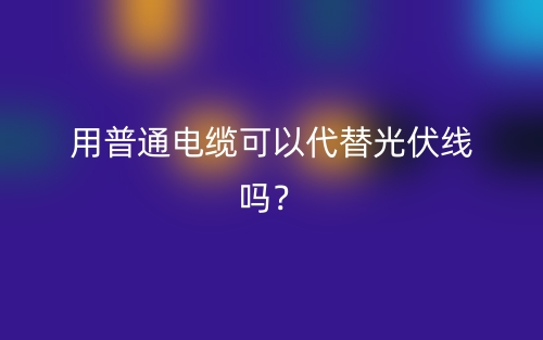 用普通電纜可以代替光伏線嗎？(圖1)