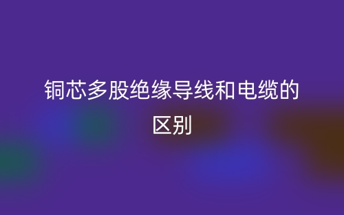 銅芯多股絕緣導(dǎo)線和電纜的區(qū)別是什么？(圖1)