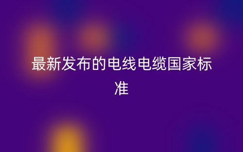 最新發(fā)布的電線電纜國家標(biāo)準(zhǔn)(圖1)