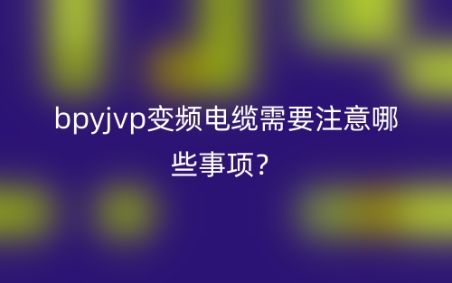 bpyjvp變頻電纜需要注意哪些事項(xiàng)？(圖1)