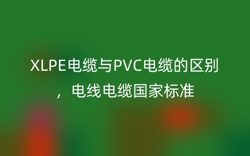 XLPE電纜與PVC電纜的區(qū)別，電線電纜國家標(biāo)準(zhǔn)(圖1)