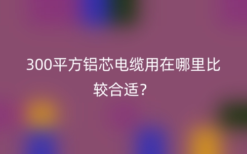 300平方鋁芯電纜用在哪里比較合適？(圖1)