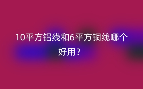 10平方鋁線和6平方銅線哪個好用？(圖1)