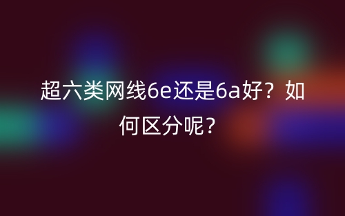 超六類(lèi)網(wǎng)線(xiàn)6e還是6a好？如何區(qū)分呢？(圖1)